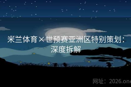 米兰体育×世预赛亚洲区特别策划：深度拆解