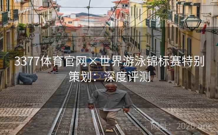 3377体育官网×世界游泳锦标赛特别策划：深度评测