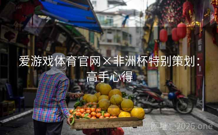 爱游戏体育官网×非洲杯特别策划:高手心得 爱游戏体育官网×非洲杯特别策划:高手心得