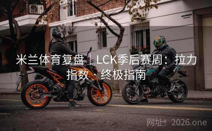 米兰体育复盘｜LCK季后赛周：拉力指数 · 终极指南