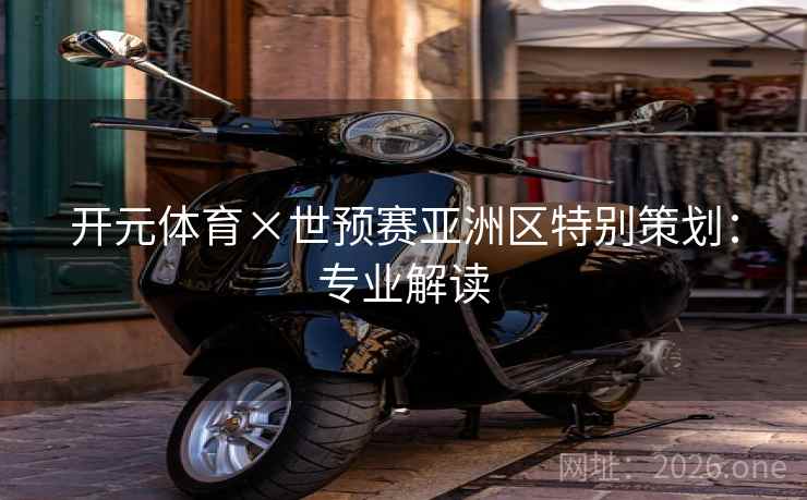开元体育×世预赛亚洲区特别策划：专业解读